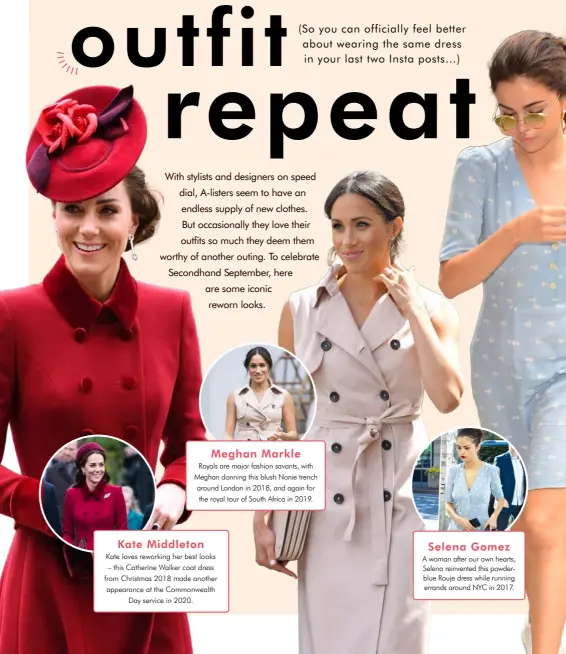  ??  ?? Meghan Markle
Royals are major fashion savants, with Meghan donning this blush Nonie trench around London in 2018, and again for the royal tour of South Africa in 2019. Kate Middleton
Kate loves reworking her best looks – this Catherine Walker coat dress from Christmas 2018 made another appearance at the Commonweal­th Day service in 2020. Selena Gomez
A woman after our own hearts, Selena reinvented this powderblue Rouje dress while running errands around NYC in 2017.