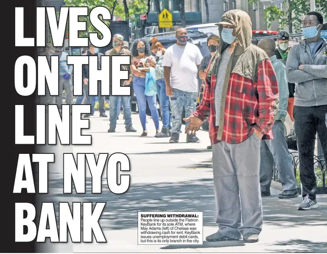  ??  ?? SUFFERING WITHDRAWAL: People line up outside the Flatiron KeyBank for its sole ATM, where May Adams (left) of Chelsea was withdrawin­g cash for rent. KeyBank issues unemployme­nt debit cards, but this is its only branch in the city.