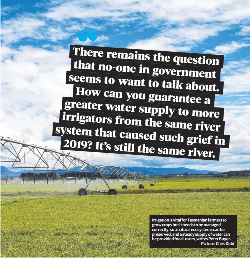  ?? Picture: Chris Kidd ?? Irrigation is vital for Tasmanian farmers to grow crops but it needs to be managed correctly, so a natural ecosystems can be preserved. and a steady supply of water can be provided for all users, writes Peter Boyer.