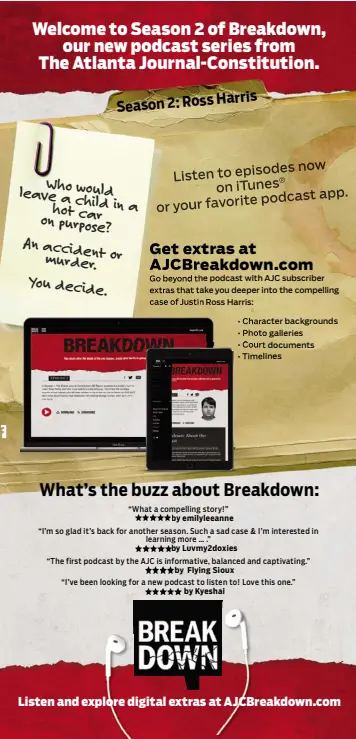  ??  ?? now Listen to episodes on iTunes® podcast app. or your favorite Go beyond the podcast with AJC subscriber extras that take you deeper into the compelling case of Justin Ross Harris: • Character background­s • Photo galleries • Court documents • Timelines