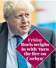  ??  ?? Friday Boris weighs in with ‘turn the fire on Corbyn’