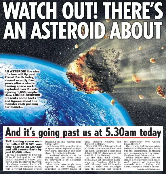  ??  ?? AN ASTEROID the size of a bus will fly past Planet Earth today, almost exactly five years after a similar flaming space rock exploded over Russia injuring 1,600 people. Here LOUISE BERWICK presents some facts and figures about the monster rock passing...