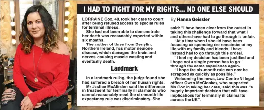  ??  ?? In a landmark ruling, the judge found she had suffered a breach of her human rights.
Mr Justice McAlinden said the difference in treatment for terminally ill claimants who cannot reasonably meet the six-month life expectancy rule was discrimina­tory. She