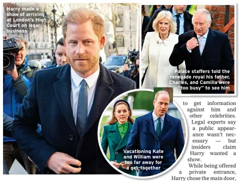  ?? ?? Harry made a show of arriving at London’s High Court on legal business
Vacationin­g Kate and William were too far away for a get-together
Palace staffers told the renegade royal his father, Charles, and Camilla were “too busy” to see him