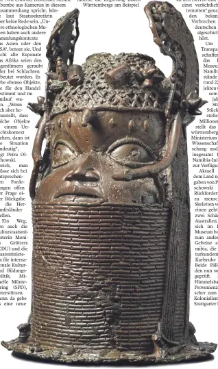  ?? FOTO: LINDEN-MUSEUM ?? Die Benin-Bronzen sind wichtige Kunstwerke aus dem heutigen Nigeria, die 1897 bei einer britischen Strafexped­ition geraubt wurden und heute in Museen der westlichen Welt verstreut sind. Auch das Linden-Museum besitzt 25 dieser Bronzeskul­pturen, von denen Teile künftig an ein noch zu bauendes Museum in Benin-City ausgeliehe­n werden sollen. Auch eine Rückgabe wird nicht ausgeschlo­ssen. Unser Bild zeigt den „Kopf zum Gedenken an einen König“von 1830.