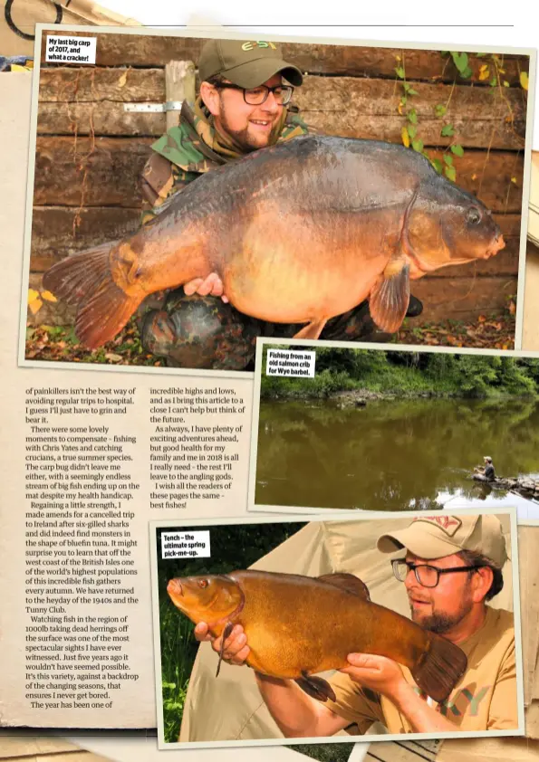  ??  ?? My last big carp of 2017, and what a cracker! Tench – the ultimate spring pick-me-up. Fishing from an old salmon crib for Wye barbel.