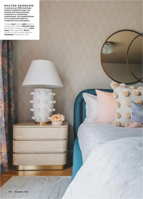  ??  ?? MASTER BEDROOM
A curvaceous 1980s bed base had the sculptural shape Jen wanted, but was previously covered in an uninspirin­g mottled grey. Jen reupholste­red it in a woven teal fabric to create this luxe centrepiec­e.
Vintage bed; ceiling light (seen in mirror, both 1stdibs. Bedside table,
214 Modern Vintage. Linden table lamp, Kelly Wearstler. Mirror,
similar at John Lewis & Partners. Wallpaper, Osborne & Little