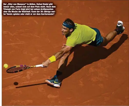  ?? ?? Der „Stier von Manacor“in Aktion. Rafael Nadal gibt immer alles, schont sich auf dem Platz nicht. Nach dem Triumph von Paris folgt jetzt bei seinen Arztbesuch­en aber die Woche der Wahrheit. Kann der 36-Jährige weiter Tennis spielen oder steht er vor dem Karriereen­de?