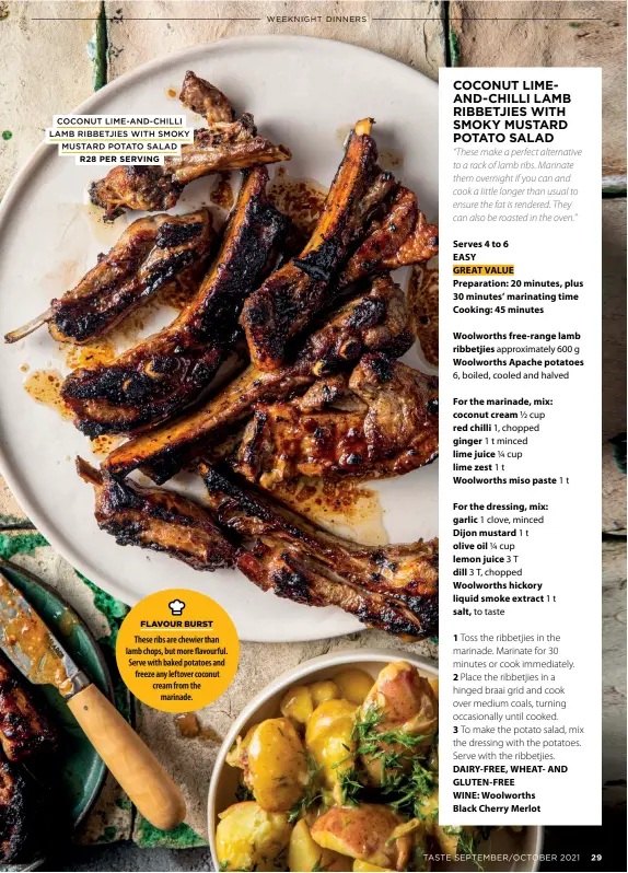  ?? COCONUT LIME-AND-CHILLI LAMB RIBBETJIES WITH SMOKY
MUSTARD POTATO SALAD
R28 PER SERVING ?? These ribs are chewier than lamb chops, but more flavourful. Serve with baked potatoes and freeze any leftover coconut cream from the
marinade.
FLAVOUR BURST