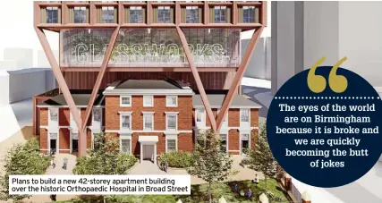  ?? ?? Plans to build a new 42-storey apartment building over the historic Orthopaedi­c Hospital in Broad Street
The eyes of the world are on Birmingham because it is broke and we are quickly becoming the butt
of jokes