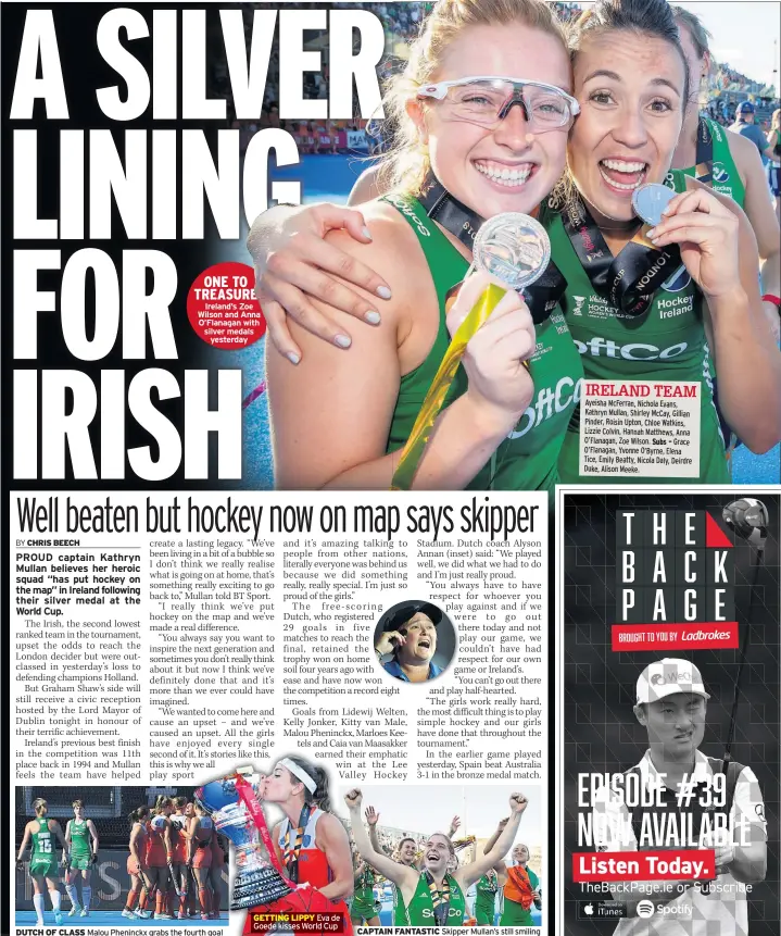  ??  ?? ONE TO TREASURE Ireland’s Zoe Wilson and Anna O’flanagan with silver medals yesterday DUTCH OF CLASS Malou Pheninckx grabs the fourth goal GETTING LIPPY Eva de Goede kisses World Cup CAPTAIN FANTASTIC Skipper Mullan’s still smiling