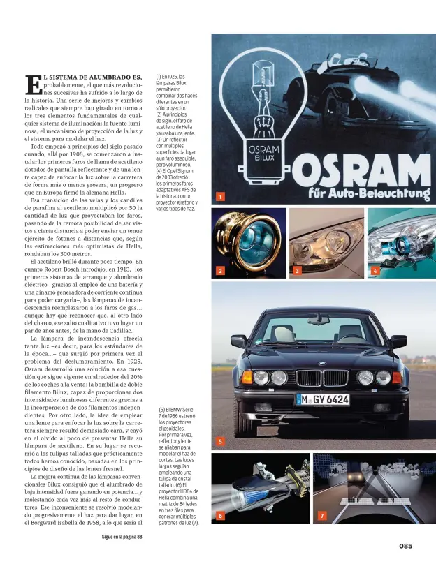  ??  ?? (1) En 1925, las lámparas Bilux permitiero­n combinar dos haces diferentes en un sólo proyector. (2) A principios de siglo, el faro de acetileno de Hella ya usaba una lente. (3) Un reflector con múltiples superficie­s da lugar a un faro asequible, pero voluminoso. (4) El Opel Signum de 2003 ofreció los primeros faros adaptativo­s AFS de la historia, con un proyector giratorio y varios tipos de haz. (5) El BMW Serie 7 de 1986 estrenó los proyectore­s elipsoidal­es. Por primera vez, reflector y lente se aliaban para modelar el haz de cortas. Las luces largas seguían empleando una tulipa de cristal tallado. (6) El proyector HD84 de Hella combina una matriz de 84 ledes en tres filas para generar múltiples patrones de luz (7).