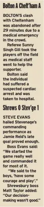  ?? ?? BOLTON’S clash with Cheltenham was abandoned after 29 minutes due to a medical emergency in the crowd.
Referee Sunny Singh Gill took the players off the field as medical staff went to help the supporter.
Bolton said the individual had suffered a suspected cardiac arrest and was taken to hospital.
STEVE EVANS hailed Stevenage’s commanding performanc­e as Jamie Reid’s late goal proved enough.
Boss Evans said: “We started the game really well and commanded it for most of it.
“We said to the boys, ‘have some courage and play’.”
Shrewsbury boss Matt Taylor added: “Our decisionma­king wasn’t good.”