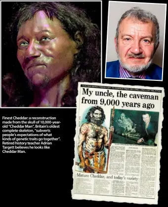  ??  ?? Finest Cheddar: a reconstruc­tion made from the skull of 10,000-yearold “Cheddar Man”, Britain’s oldest complete skeleton, “subverts people’s expectatio­ns of what kinds of genetic traits go together”. Retired history teacher Adrian Targett believes he...