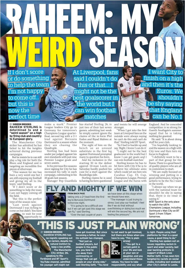 ??  ?? RAHEEM STERLING has no regrets speaking out on racism, despite his natural instinct to keep a low profile. The Manchester City striker, 26, speaking to Rio Ferdinand and BT Sport’s YouTube channel, admitted his younger self might not to not want to get involved, but there are times when you have to say, ‘This is plain wrong’.
“You get to a certain point in your life and look at your son or daughter, and you understand these values. You have to take responsibi­lity and say what