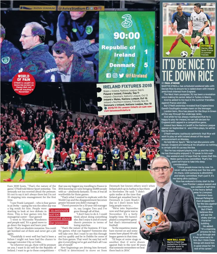  ??  ?? WORLD OF PAIN O’neill is caught on Aviva big screen as Danes dish out play-off mauling in November MARTIN O’NEILL has scheduled weekend talks with Declan Rice to ensure he is nailed down with Ireland amid fresh interest from England.The West Ham youngster, 19, has been a revelation since making his senior debut in Turkey in March.And he added to his haul in the summer friendlies against France and USA.But O’neill yesterday revealed that England boss Gareth Southgate remains keen on the teenager. London-born, Rice has played for the Boys in Green all the way through the underage ranks.And while he has always maintained that he is happy to play for Ireland, he can still declare for England until capped in a competitiv­e game.Ireland face Wales in Cardiff in the Nations League opener on September 6 – and if Rice plays, he will be tied to them.O’neill remains cautiously optimistic that Rice will want to play on with Ireland ahead of the squad announceme­nt on Monday.He told Mirror Sport: “We’ve had discussion­s with Declan. England are looking at his situation so nothing is certain until it’s across the line.“But he has enjoyed playing with us and the U21s. He has thoroughly enjoyed it. I’ll speak to him over the weekend and I’d hope that he knows that this Wales game is you committed. That’s the point he’ll have to take into deep considerat­ion.“I think people know me by now. I’m never calling anything over the line until it’s there. Until someone is absolutely and totally committed, that’s just it. It’s me being ultra cautious.”Rice has endured a tricky start to the new Premier League season and was subbed at half-time in the heavy defeat away to Liverpool. Hammers boss Manuel Pellegrini then dropped him for the loss against Bournemout­h.But O’neill believes Rice will see the shaky start as character building. He added: “It’s a learning process he has to go through and it has come early to him. But I think these things will stand him in good stead for the rest of his career.” NEW BALL GAME Martin O’neill has parked loss to Danes and now wants to focus on future FITTING IN Declan Rice faces France in summer friendly