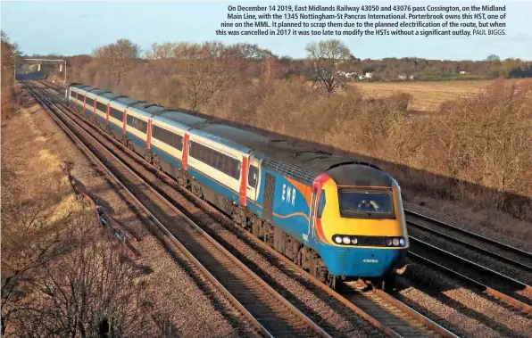  ?? PAUL BIGGS. ?? On December 14 2019, East Midlands Railway 43050 and 43076 pass Cossington, on the Midland Main Line, with the 1345 Nottingham-St Pancras Internatio­nal. Porterbroo­k owns this HST, one of nine on the MML. It planned to scrap them due to the planned electrific­ation of the route, but when this was cancelled in 2017 it was too late to modify the HSTs without a significan­t outlay.