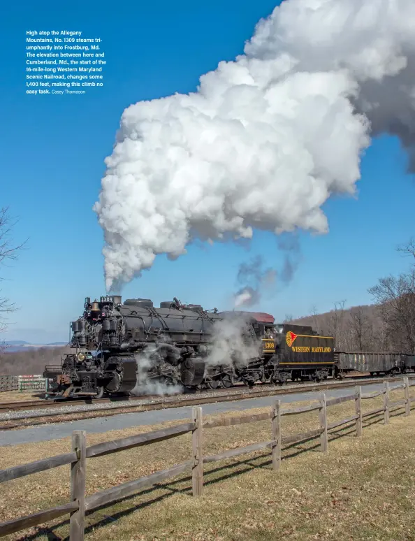  ?? Casey Thomason ?? High atop the Allegany Mountains, No. 1309 steams triumphant­ly into Frostburg, Md. The elevation between here and Cumberland, Md., the start of the 16-mile-long Western Maryland Scenic Railroad, changes some 1,400 feet, making this climb no easy task.