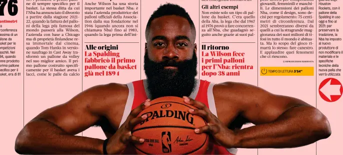  ??  ?? Centimetri
Anche Wilson ha una storia importante nel basket Nba: è stata l’azienda produttric­e dei palloni ufficiali della Associatio­n dalla sua fondazione nel 1946 (quando ancora non si chiamava Nba) fino al 1983, quando la lega prima dell’inizio
Testimonia­l della storia James Harden, guardia degli Houston Rockets, con il pallone della Spalding in uso oggi e fino al 2021: per preservare la tradizione, la Nba ha imposto al nuovo produttore di non modificare il materiale e le specifiche tecniche della nuova palla che verrà utilizzata