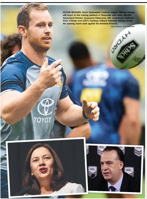  ?? Main Picture: ALIX SWEENEY ?? ACTION BECKONS: North Queensland Cowboys skipper Michael Morgan will return to the training paddock in Townsville next week. BELOW: Queensland Premier Annastacia Palaszczuk; ARL Commission chairman Peter V’landys and ( (LEFT) LEFT) Cowboys fullback Valentine Holmes during the opening round clash against the Brisbane Broncos.