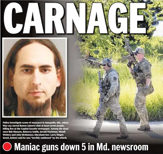 ??  ?? Police investigat­e scene of massacre in Annapolis, Md., where they say Jarrod Ramos (above) shot at least seven people, killing five at the Capital Gazette newspaper. Among the dead were Rob Hiassen, Rebecca Smith, Gerald Fischman, Wendi Winters and John McNamara. Maryland Gov. Larry Hogan (inset, below) said he was “terribly saddened” by the attack.
