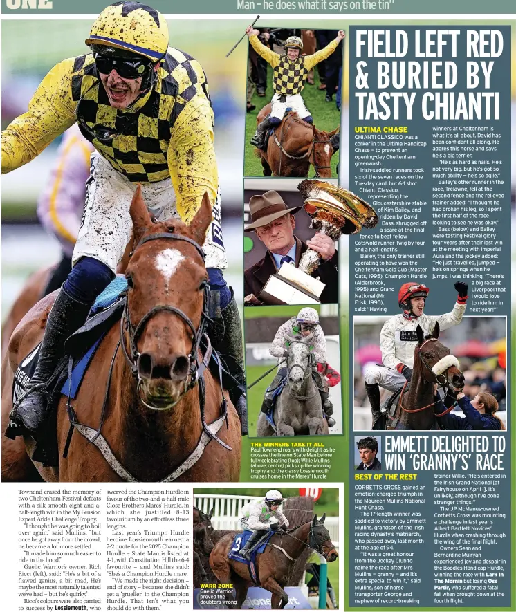  ?? ?? THE WINNERS TAKE IT ALL
Paul Townend roars with delight as he crosses the line on State Man before fully celebratin­g (top); Willie Mullins (above, centre) picks up the winning trophy and the classy Lossiemout­h cruises home in the Mares’ Hurdle
WARR ZONE
Gaelic Warrior proved the doubters wrong
HART WARMER Jason celebrates