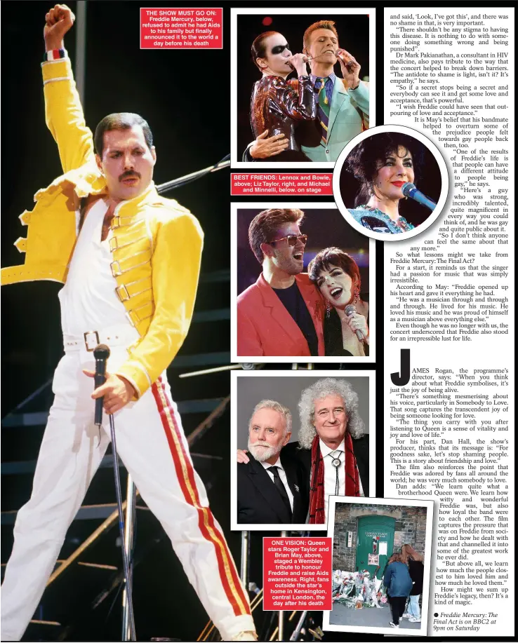  ?? ?? THE SHOW MUST GO ON: Freddie Mercury, below, refused to admit he had Aids to his family but finally announced it to the world a day before his death
BEST FRIENDS: Lennox and Bowie, above; Liz Taylor, right, and Michael and Minnelli, below. on stage
ONE VISION: Queen stars Roger Taylor and Brian May, above, staged a Wembley tribute to honour Freddie and raise Aids awareness. Right, fans outside the star’s home in Kensington, central London, the day after his death