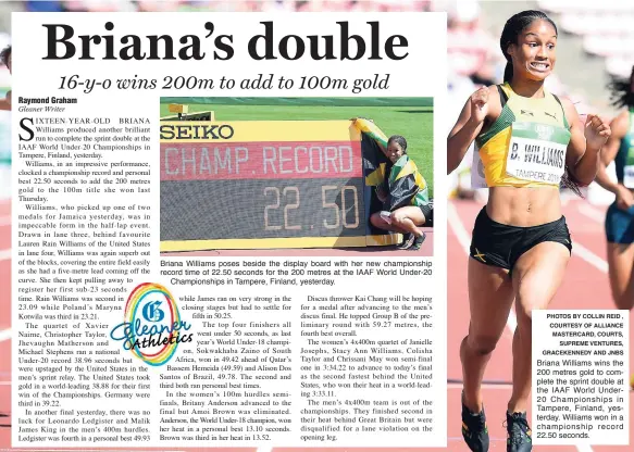  ?? PHOTOS BY COLLIN REID , COURTESY OF ALLIANCE MASTERCARD, COURTS, SUPREME VENTURES, GRACEKENNE­DY AND JNBS ?? Briana Williams poses beside the display board with her new championsh­ip record time of 22.50 seconds for the 200 metres at the IAAF World Under-20Champion­ships in Tampere, Finland, yesterday. Briana Williams wins the 200 metres gold to complete the sprint double at the IAAF World Under20 Championsh­ips in Tampere, Finland, yesterday. Williams won in a championsh­ip record 22.50 seconds.