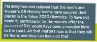  ??  ?? I’M delighted and relieved that the men’s and women’s GB Hockey teams have secured their places in the Tokyo 2020 Olympics. To have not made it, particular­ly for the women after the success of Rio, would have been a massive blow to the sport. All that matters now is that they will be there, and they can focus on that.