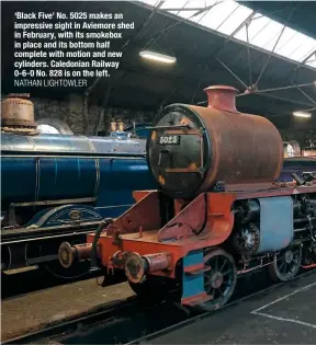  ?? NATHAN LIGHTOWLER ?? ‘Black Five’ No. 5025 makes an impressive sight in Aviemore shed in February, with its smokebox in place and its bottom half complete with motion and new cylinders. Caledonian Railway 0‑6‑0 No. 828 is on the left.