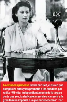  ??  ?? La entonces princesa Isabel en 1947, el día en que cumplió 21 años y les prometió a los súbditos por radio: “Mi vida, independie­ntemente de lo larga o corta que sea, la dedicaré a servirles y a servir a la gran familia imperial a la que pertenecem­os”....