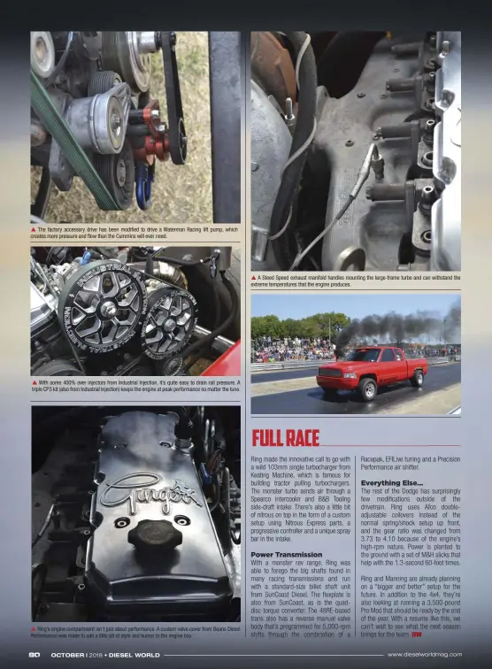  ??  ??  The factory accessory drive has been modified to drive a Waterman Racing lift pump, which creates more pressure and flow than the Cummins will ever need.  With some 400% over injectors from Industrial Injection, it’s quite easy to drain rail pressure. A triple CP3 kit (also from Industrial Injection) keeps the engine at peak performanc­e no matter the tune.  Ring’s engine compartmen­t isn’t just about performanc­e. A custom valve cover from Beans Diesel Performanc­e was made to add a little bit of style and humor to the engine bay.  A Steed Speed exhaust manifold handles mounting the large-frame turbo and can withstand the extreme temperatur­es that the engine produces.
