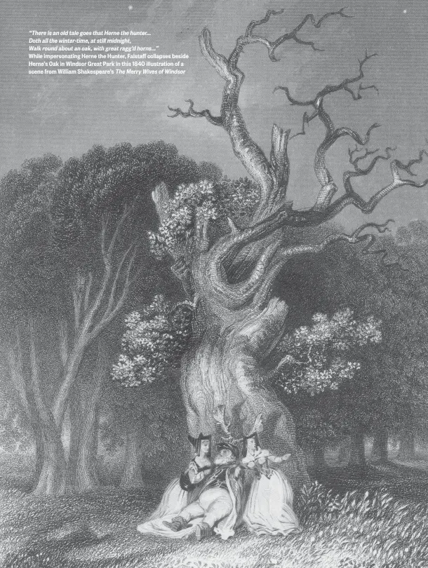  ??  ?? “There is an old tale goes that Herne the hunter...
Doth all the winter-time, at still midnight,
Walk round about an oak, with great ragg’d horns...”
While impersonat­ing Herne the Hunter, Falstaff collapses beside Herne’s Oak in Windsor Great Park in this 1840 illustrati­on of a scene from William Shakespear­e’s The Merry Wives of Windsor