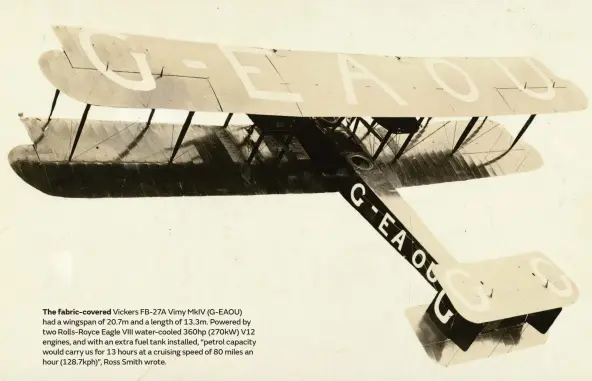  ??  ?? The fabric-covered Vickers FB-27A Vimy MkIV (G-EAOU) had a wingspan of 20.7m and a length of 13.3m. Powered by two Rolls-Royce Eagle VIII water-cooled 360hp (270kW) V12 engines, and with an extra fuel tank installed, “petrol capacity would carry us for 13 hours at a cruising speed of 80 miles an hour (128.7kph)”, Ross Smith wrote.