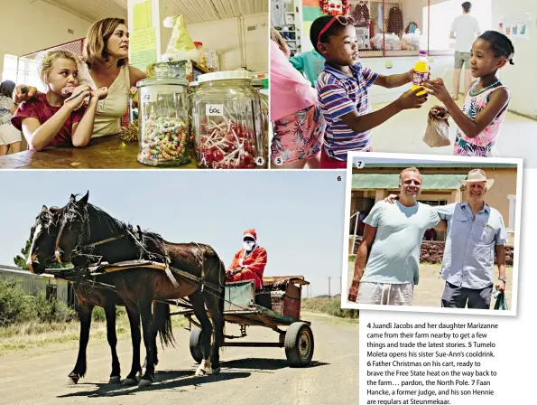  ??  ?? 4 Juandi Jacobs and her daughter Marizanne came from their farm nearby to get a few things and trade the latest stories. 5 Tumelo Moleta opens his sister Sue-Ann’s cooldrink.6 Father Christmas on his cart, ready to brave the Free State heat on the way back to the farm… pardon, the North Pole. 7 Faan Hancke, a former judge, and his son Hennie are regulars at Steunmekaa­r.