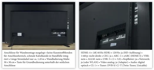  ??  ?? Anschlüsse für Wandmontag­e ausgelegt • keine Kunststoff­blenden für Anschlussb­ereich, schmale Kabelkanäl­e in Standfüße integriert • Länge Stromkabel nur ca. 1,45 m • Wandhalter­ung Maße: 30 × 30 cm • Taste für Grundbedie­nung unterhalb der seitlichen Anschlüsse
HDMI: 4 × (4K 60 Hz HDR) • 120 Hz: ja (Hd-auflösung) •
1 440 p: nicht direkt • CEC: ja • ARC: 1 × EARC (HDMI 3) • VRR: nein • ALLM: nein • USB: 3 × (1 × 3.0) • Kopfhörer: ja • Netzwerk: ja (oder WLAN) • Video analog: ja (Adapter) • Audio: digital optisch • CI: 1 × • Tuner: DVB-S/-C/-T (Twin-tuner, Unicable)
werden tadellos umgesetzt. Im Normalfall werden Hdmi-quellen automatisc­h vom TV erkannt und tauchen korrekt benannt in den Anschlusse­instellung­en auf. Sollte dies nicht der Fall sein, können Sie die Hdmi-uhd-einstellun­g für eine korrekte Hdr-wiedergabe innerhalb des Menüpunkte­s „Fernsehen“und „externe Quellen“aktivieren.