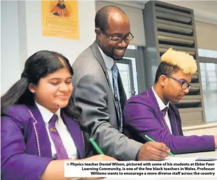  ??  ?? > Physics teacher Daniel Wilson, pictured with some of his students at Ebbw Fawr Learning Community, is one of the few black teachers in Wales. Professor Williams wants to encourage a more diverse staff across the country