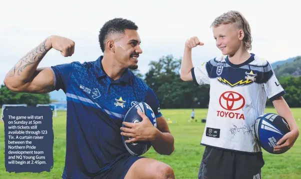  ?? ?? The game will start on Sunday at 5pm with tickets still available through 123 Tix. A curtain raiser between the Northern Pride developmen­t team and NQ Young Guns will begin at 2.45pm.
Cowboys player and Cairns junior Robert Derby meets Ivanhoes under 12s player Darcy Hobbs, 11, at the public drills session.