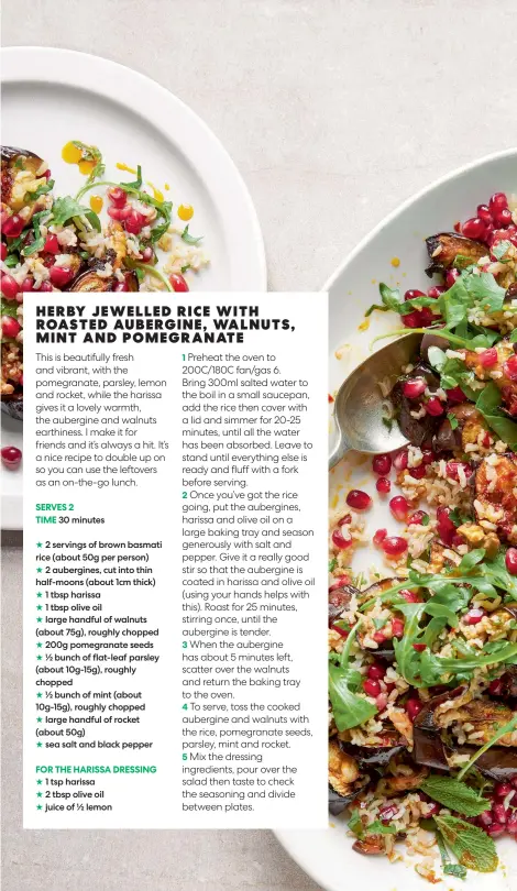  ?? ?? 30 minutes
2 servings of brown basmati rice (about 50g per person)
2 aubergines, cut into thin half-moons (about 1cm thick) 1 tbsp harissa
1 tbsp olive oil large handful of walnuts (about 75g), roughly chopped 200g pomegranat­e seeds ½ bunch of flat-leaf parsley (about 10g-15g), roughly chopped
½ bunch of mint (about 10g-15g), roughly chopped
large handful of rocket (about 50g)
sea salt and black pepper