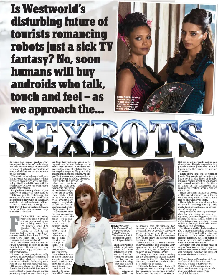  ??  ?? SKIN DEEP: Thandie Newton, left, and Angela Sarafyan play robot sex workers in the controvers­ial TV drama Westworld CREEPY: ‘Synth’ Anita (Gemma Chan) and part-synth Leo (Colin Morgan) in TV’s Humans. Left: A robot called Kokoro at a Tokyo exhibition