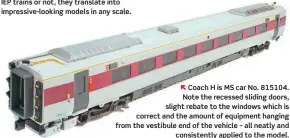  ?? ??  Coach H is MS car No. 815104. Note the recessed sliding doors, slight rebate to the windows which is correct and the amount of equipment hanging from the vestibule end of the vehicle – all neatly and consistent­ly applied to the model.