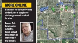  ??  ?? Check out our interactiv­e map of Oak Lawn to see photos of damage at each marked location. Former Oak Lawn police detective Frank Gilbert talks about his memories of the tornado.