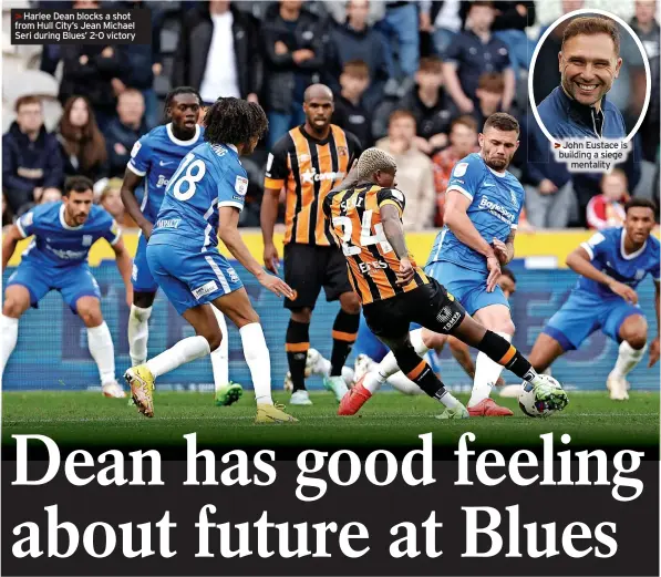  ?? ?? >>Harlee Dean blocks a shot from Hull City’s Jean Michael Seri during Blues’ 2-0 victory >>John Eustace is building a siege
mentality