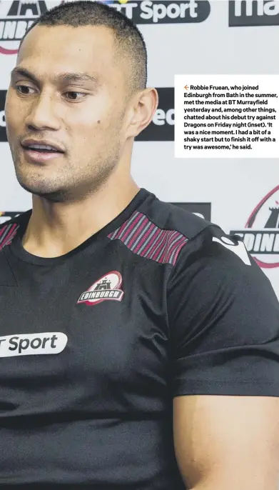  ??  ?? 2 Robbie Fruean, who joined Edinburgh from Bath in the summer, met the media at BT Murrayfiel­d yesterday and, among other things, chatted about his debut try against Dragons on Friday night (inset). ‘It was a nice moment. I had a bit of a shaky start but to finish it off with a try was awesome,’ he said.