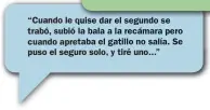  ??  ?? “Cuando le quise dar el segundo se trabó, subió la bala a la recámara pero cuando apretaba el gatillo no salía. Se puso el seguro solo, y tiré uno...”