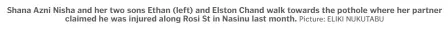 ?? Picture: ELIKI NUKUTABU ?? Shana Azni Nisha and her two sons Ethan (left) and Elston Chand walk towards the pothole where her partner claimed he was injured along Rosi St in Nasinu last month.