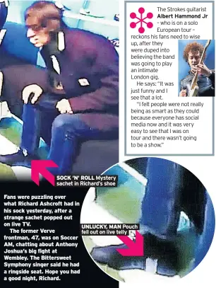  ??  ?? SOCK ’N’ ROLL Fans were puzzling over what Richard Ashcroft had in his sock yesterday, after a strange sachet popped out on live TV.The former Verve frontman, 47, was on Soccer AM, chatting about Anthony Joshua’s big fight at Wembley. The Bitterswee­t Symphony singer said he had a ringside seat. Hope you had a good night, Richard. UNLUCKY, MAN The Strokes guitarist