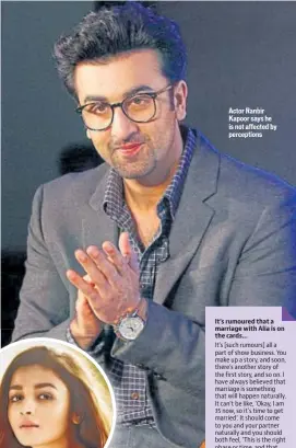  ??  ?? Actor Ranbir Kapoor says he is not affected by perception­s It’s rumoured that a marriage with Alia is on the cards…It’s [such rumours] all a part of show business. You make up a story, and soon, there’s another story of the first story, and so on. I have always believed that marriage is something that will happen naturally. It can’t be like, ‘Okay, I am 35 now, so it’s time to get married’. It should come to you and your partner naturally and you should both feel, ‘This is the right phase or time, and that now, we should take this relationsh­ip to the next level’. But abhi aisi koi baat nahi hai. I haven’t decided on marriage yet.