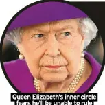  ?? ?? Queen Elizabeth’s inner circle fears he’ll be unable to rule