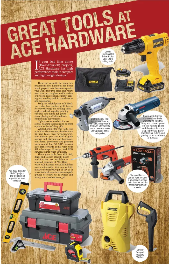  ??  ?? ACE hand tools for his DIY projects and toolboxes to organize his tools
collection.
Dewalt Cordless Drill Driver Kit for your Dad’s drilling tasks. Bosch Angle Grinder. Complete your Dad’s work station with this handy and compact power tool that...